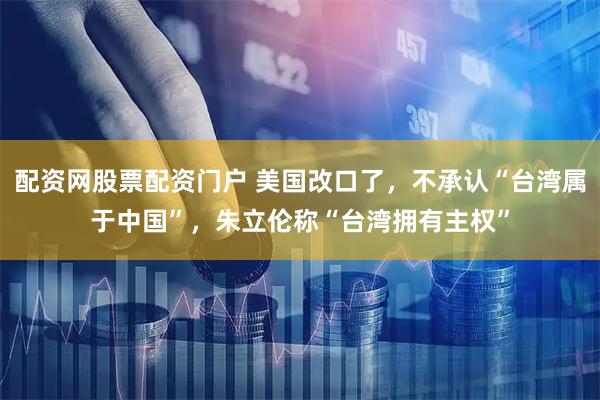 配资网股票配资门户 美国改口了，不承认“台湾属于中国”，朱立伦称“台湾拥有主权”