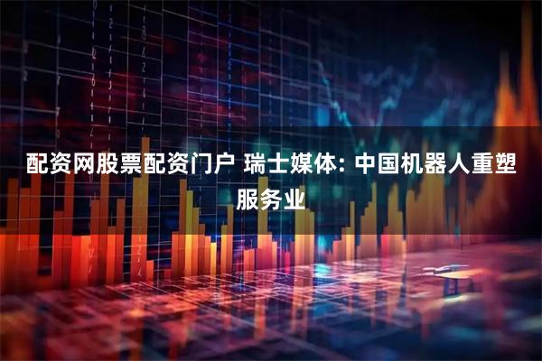 配资网股票配资门户 瑞士媒体: 中国机器人重塑服务业