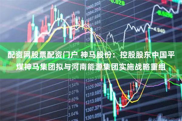 配资网股票配资门户 神马股份：控股股东中国平煤神马集团拟与河南能源集团实施战略重组