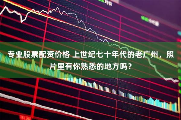 专业股票配资价格 上世纪七十年代的老广州，照片里有你熟悉的地方吗？