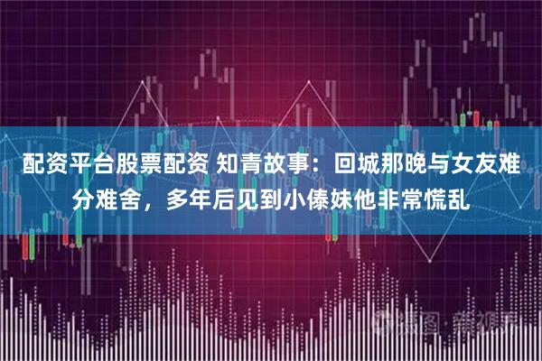 配资平台股票配资 知青故事：回城那晚与女友难分难舍，多年后见到小傣妹他非常慌乱