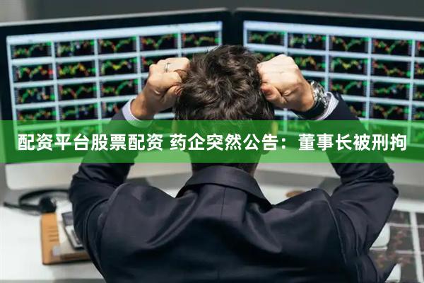 配资平台股票配资 药企突然公告：董事长被刑拘