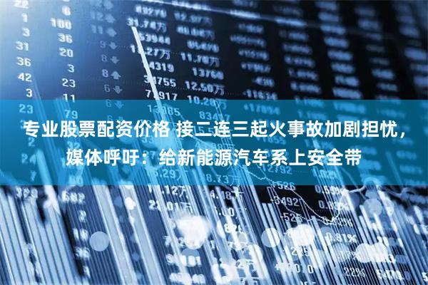 专业股票配资价格 接二连三起火事故加剧担忧，媒体呼吁：给新能源汽车系上安全带