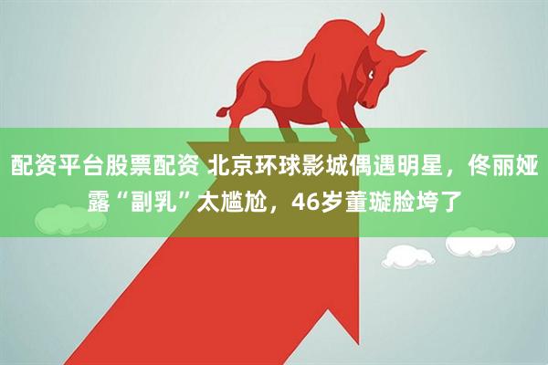 配资平台股票配资 北京环球影城偶遇明星，佟丽娅露“副乳”太尴尬，46岁董璇脸垮了