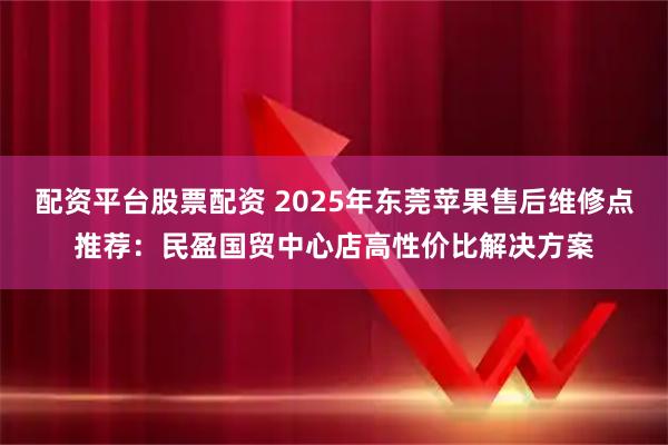 配资平台股票配资 2025年东莞苹果售后维修点推荐：民盈国贸中心店高性价比解决方案