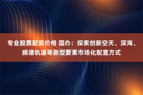 专业股票配资价格 国办：探索创新空天、深海、频谱轨道等新型要素市场化配置方式