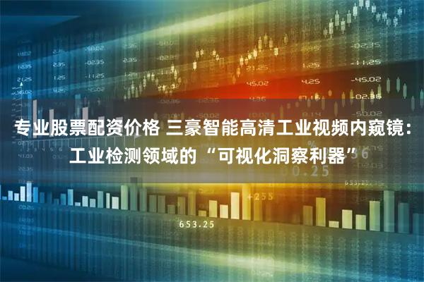 专业股票配资价格 三豪智能高清工业视频内窥镜：工业检测领域的 “可视化洞察利器”