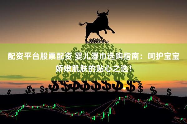 配资平台股票配资 婴儿湿巾选购指南：呵护宝宝娇嫩肌肤的贴心之选！