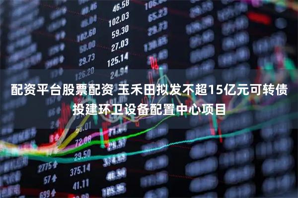 配资平台股票配资 玉禾田拟发不超15亿元可转债投建环卫设备配置中心项目