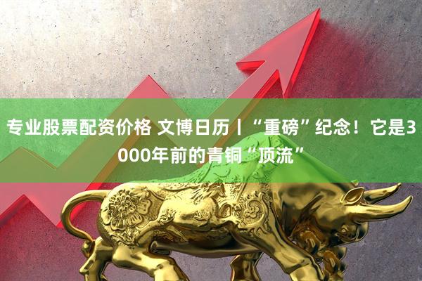 专业股票配资价格 文博日历丨“重磅”纪念！它是3000年前的青铜“顶流”