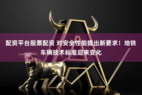 配资平台股票配资 对安全性能提出新要求！地铁车辆技术标准迎来变化