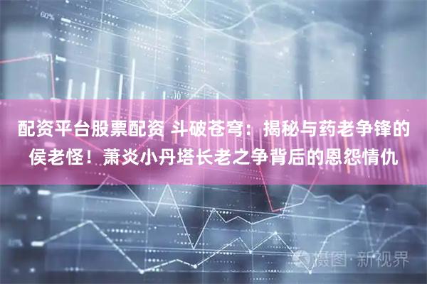 配资平台股票配资 斗破苍穹：揭秘与药老争锋的侯老怪！萧炎小丹塔长老之争背后的恩怨情仇