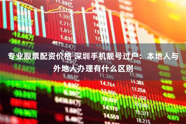 专业股票配资价格 深圳手机靓号过户：本地人与外地人办理有什么区别