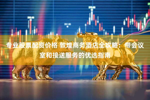 专业股票配资价格 敦煌商务酒店全攻略：带会议室和接送服务的优选指南