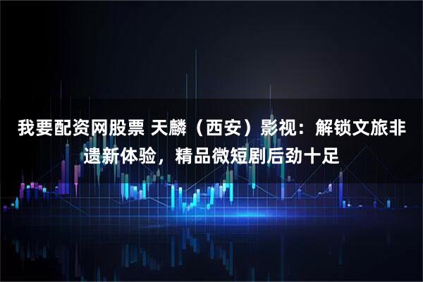 我要配资网股票 天麟（西安）影视：解锁文旅非遗新体验，精品微短剧后劲十足