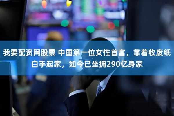 我要配资网股票 中国第一位女性首富，靠着收废纸白手起家，如今已坐拥290亿身家