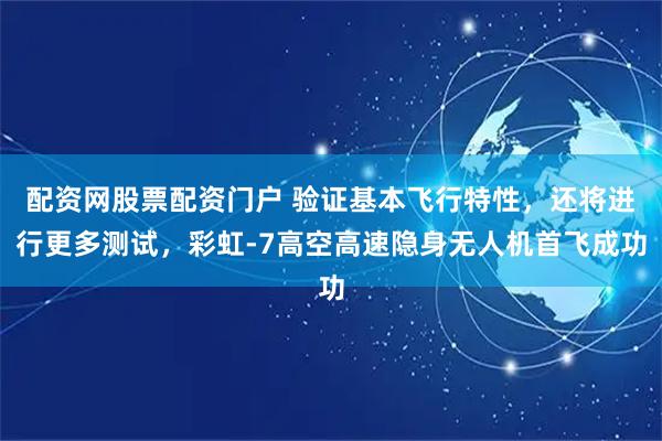 配资网股票配资门户 验证基本飞行特性，还将进行更多测试，彩虹-7高空高速隐身无人机首飞成功