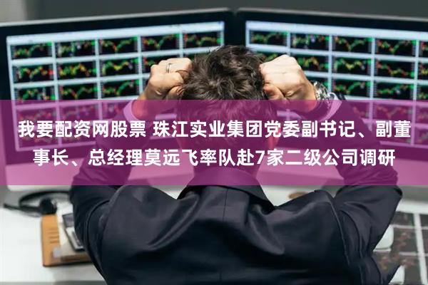 我要配资网股票 珠江实业集团党委副书记、副董事长、总经理莫远飞率队赴7家二级公司调研