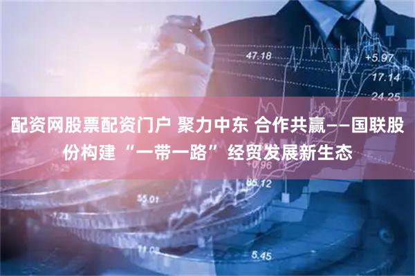 配资网股票配资门户 聚力中东 合作共赢——国联股份构建 “一带一路” 经贸发展新生态