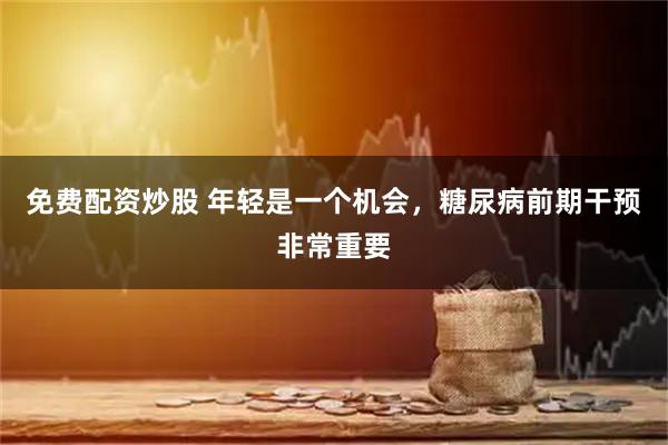 免费配资炒股 年轻是一个机会，糖尿病前期干预非常重要