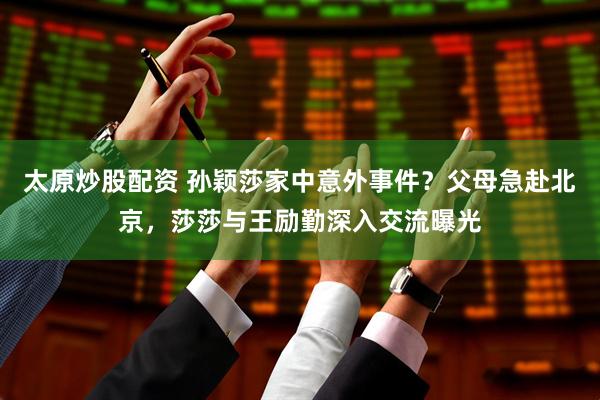 太原炒股配资 孙颖莎家中意外事件？父母急赴北京，莎莎与王励勤深入交流曝光