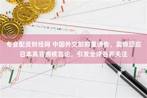 专业配资财经网 中国外交部郑重通告，震惊回应日本高官拥核言论，引发全球各界关注