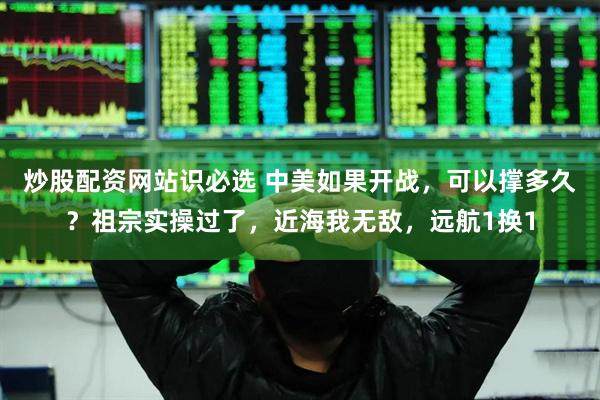 炒股配资网站识必选 中美如果开战，可以撑多久？祖宗实操过了，近海我无敌，远航1换1