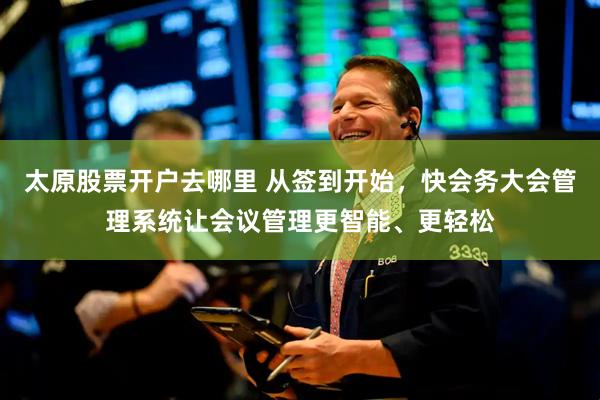 太原股票开户去哪里 从签到开始，快会务大会管理系统让会议管理更智能、更轻松