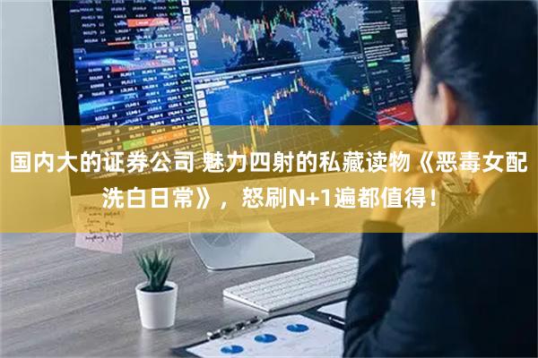 国内大的证券公司 魅力四射的私藏读物《恶毒女配洗白日常》，怒刷N+1遍都值得！