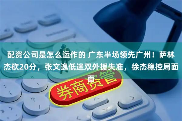 配资公司是怎么运作的 广东半场领先广州！萨林杰砍20分，张文逸低迷双外援失准，徐杰稳控局面
