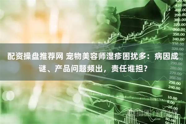 配资操盘推荐网 宠物美容师湿疹困扰多：病因成谜、产品问题频出，责任谁担？
