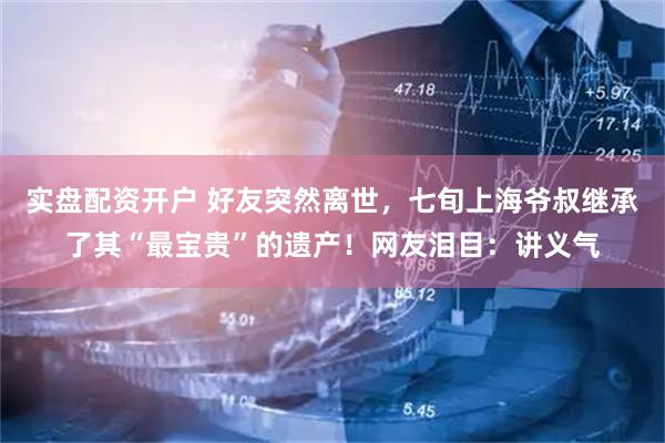 实盘配资开户 好友突然离世，七旬上海爷叔继承了其“最宝贵”的遗产！网友泪目：讲义气