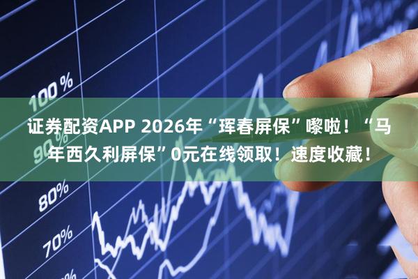 证券配资APP 2026年“珲春屏保”嚟啦！“马年西久利屏保”0元在线领取！速度收藏！
