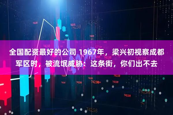 全国配资最好的公司 1967年，梁兴初视察成都军区时，被流氓威胁：这条街，你们出不去