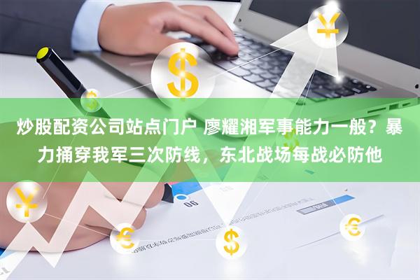 炒股配资公司站点门户 廖耀湘军事能力一般？暴力捅穿我军三次防线，东北战场每战必防他