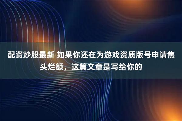 配资炒股最新 如果你还在为游戏资质版号申请焦头烂额，这篇文章是写给你的