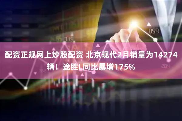 配资正规网上炒股配资 北京现代2月销量为14274辆！途胜L同比暴增175%