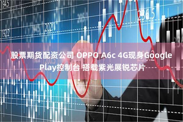 股票期货配资公司 OPPO A6c 4G现身Google Play控制台 搭载紫光展锐芯片
