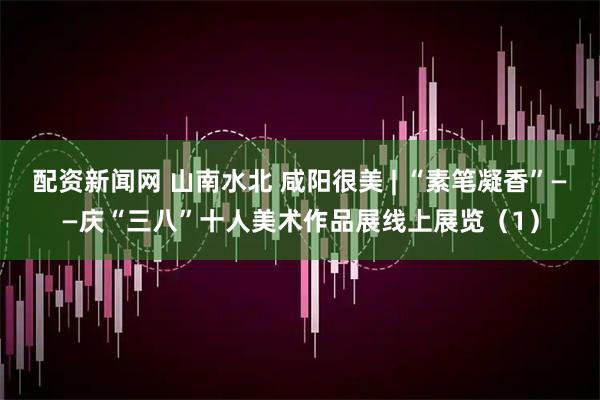 配资新闻网 山南水北 咸阳很美 | “素笔凝香”——庆“三八”十人美术作品展线上展览（1）