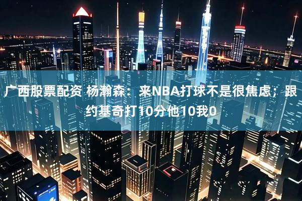广西股票配资 杨瀚森：来NBA打球不是很焦虑；跟约基奇打10分他10我0