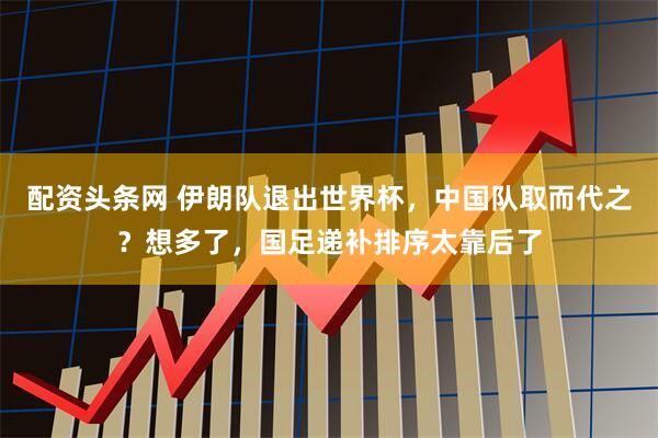 配资头条网 伊朗队退出世界杯，中国队取而代之？想多了，国足递补排序太靠后了