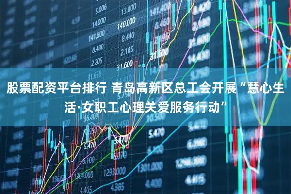 股票配资平台排行 青岛高新区总工会开展“慧心生活·女职工心理关爱服务行动”