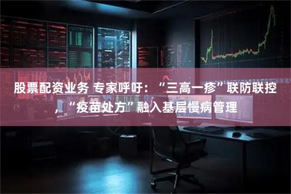 股票配资业务 专家呼吁：“三高一疹”联防联控，“疫苗处方”融入基层慢病管理