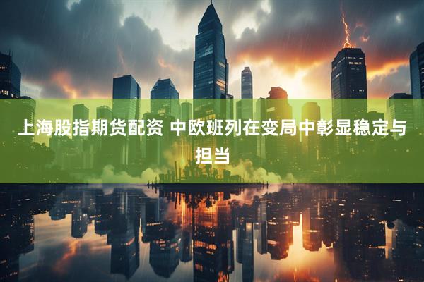 上海股指期货配资 中欧班列在变局中彰显稳定与担当