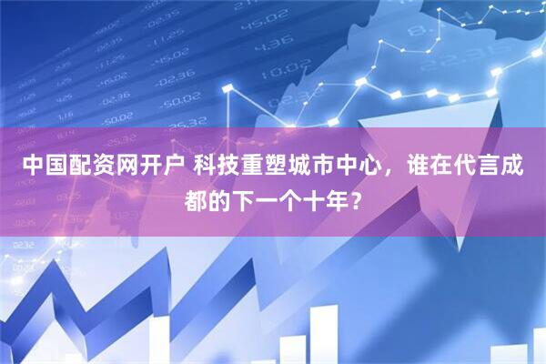 中国配资网开户 科技重塑城市中心，谁在代言成都的下一个十年？
