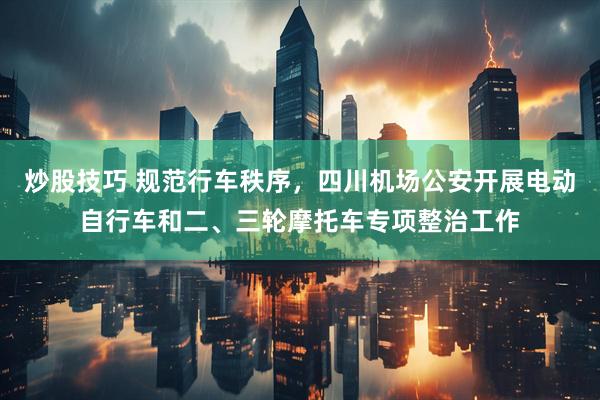 炒股技巧 规范行车秩序，四川机场公安开展电动自行车和二、三轮摩托车专项整治工作