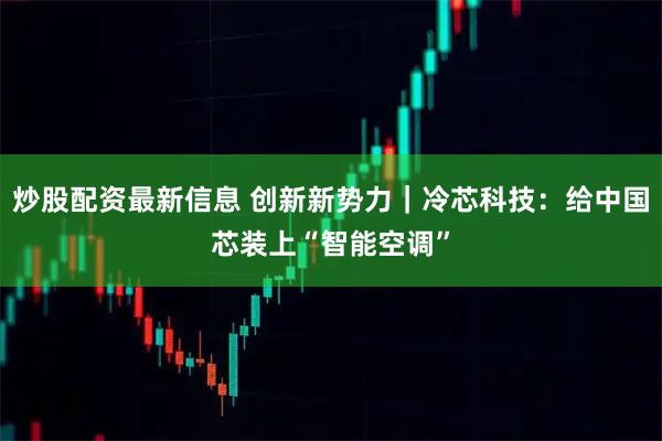 炒股配资最新信息 创新新势力｜冷芯科技：给中国芯装上“智能空调”