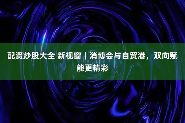 配资炒股大全 新视窗｜消博会与自贸港，双向赋能更精彩
