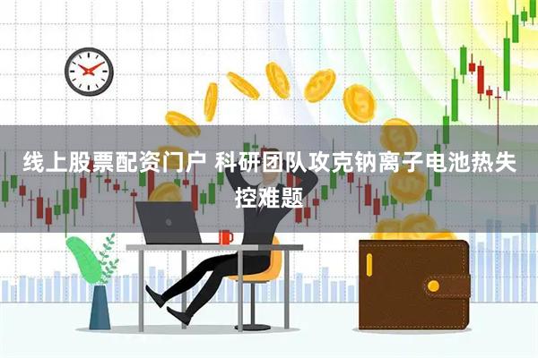 线上股票配资门户 科研团队攻克钠离子电池热失控难题