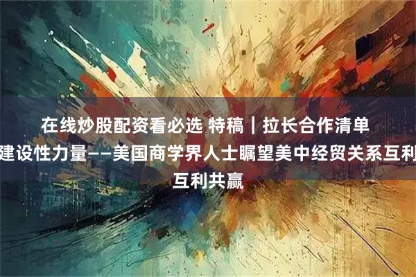 在线炒股配资看必选 特稿｜拉长合作清单 贡献建设性力量——美国商学界人士瞩望美中经贸关系互利共赢